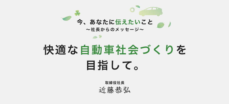 今、あなたに伝えたいこと　～社長からのメッセージ～　快適な自動車社会づくりを目指して。　取締役社長 近藤恭弘