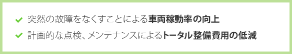 突然の故障をなくすことによる車両稼働率の向上　計画的な点検、メンテナンスによるトータル整備費用の低減